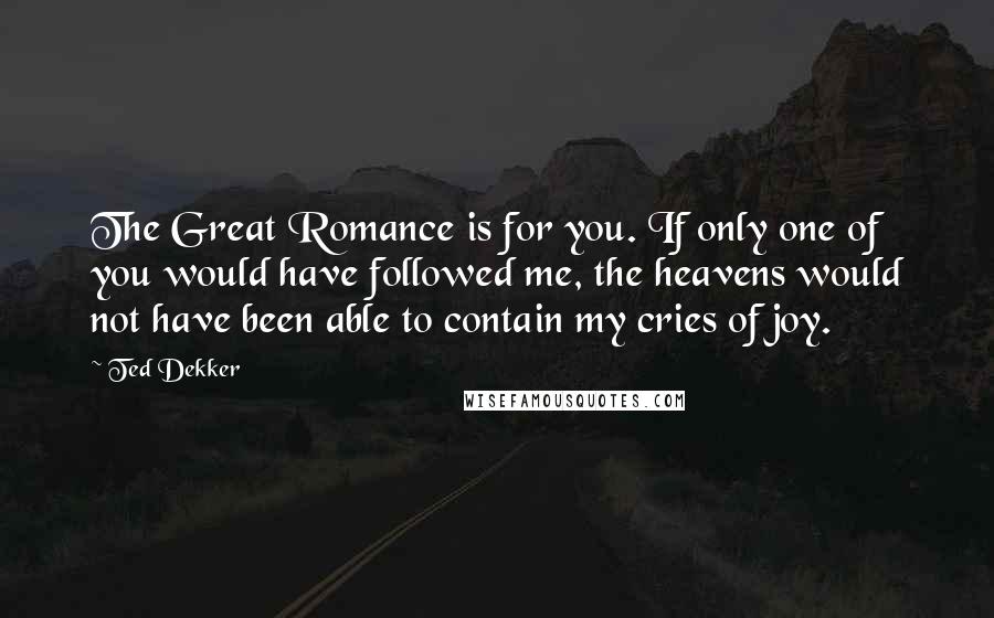 Ted Dekker Quotes: The Great Romance is for you. If only one of you would have followed me, the heavens would not have been able to contain my cries of joy.