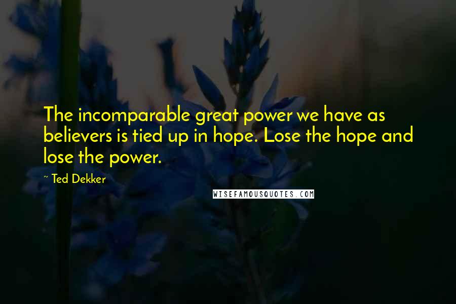 Ted Dekker Quotes: The incomparable great power we have as believers is tied up in hope. Lose the hope and lose the power.