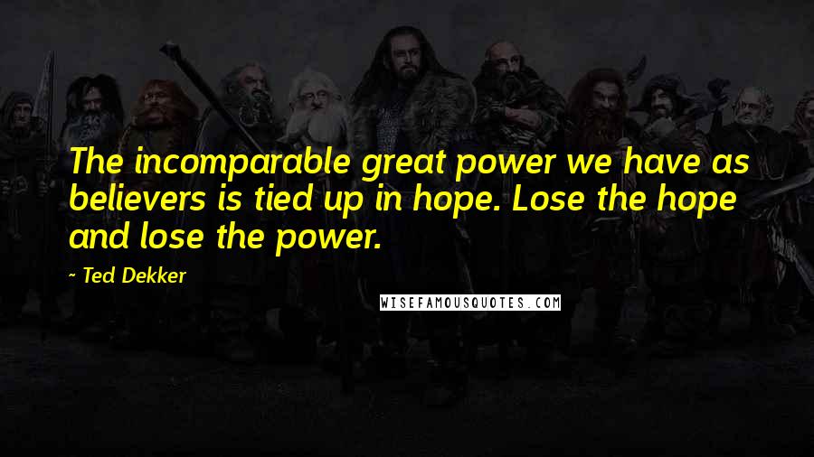 Ted Dekker Quotes: The incomparable great power we have as believers is tied up in hope. Lose the hope and lose the power.