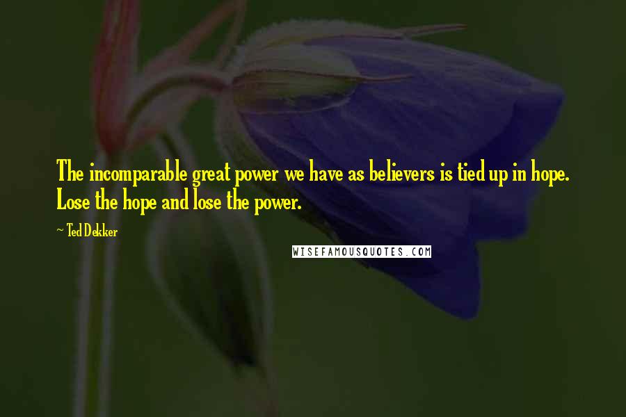 Ted Dekker Quotes: The incomparable great power we have as believers is tied up in hope. Lose the hope and lose the power.