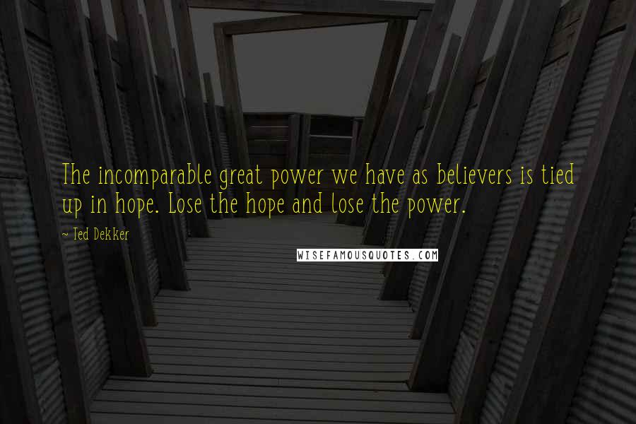 Ted Dekker Quotes: The incomparable great power we have as believers is tied up in hope. Lose the hope and lose the power.