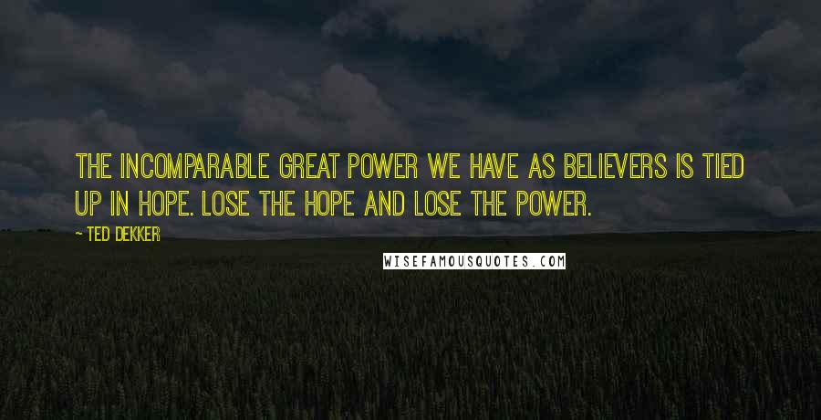 Ted Dekker Quotes: The incomparable great power we have as believers is tied up in hope. Lose the hope and lose the power.