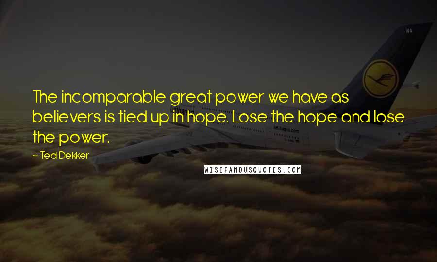 Ted Dekker Quotes: The incomparable great power we have as believers is tied up in hope. Lose the hope and lose the power.