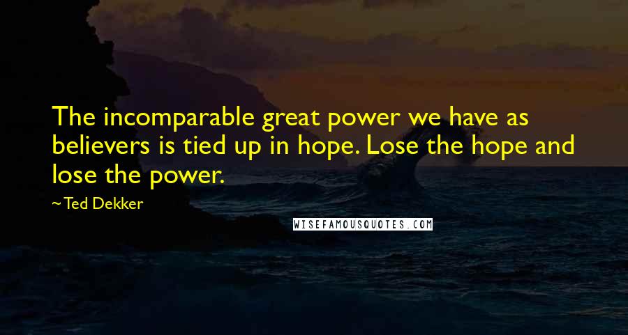 Ted Dekker Quotes: The incomparable great power we have as believers is tied up in hope. Lose the hope and lose the power.