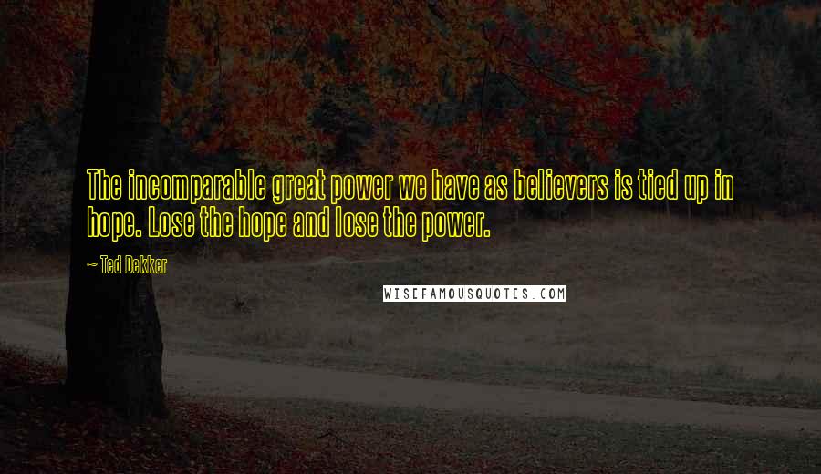 Ted Dekker Quotes: The incomparable great power we have as believers is tied up in hope. Lose the hope and lose the power.