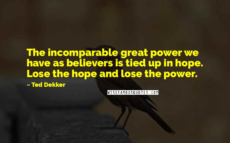 Ted Dekker Quotes: The incomparable great power we have as believers is tied up in hope. Lose the hope and lose the power.