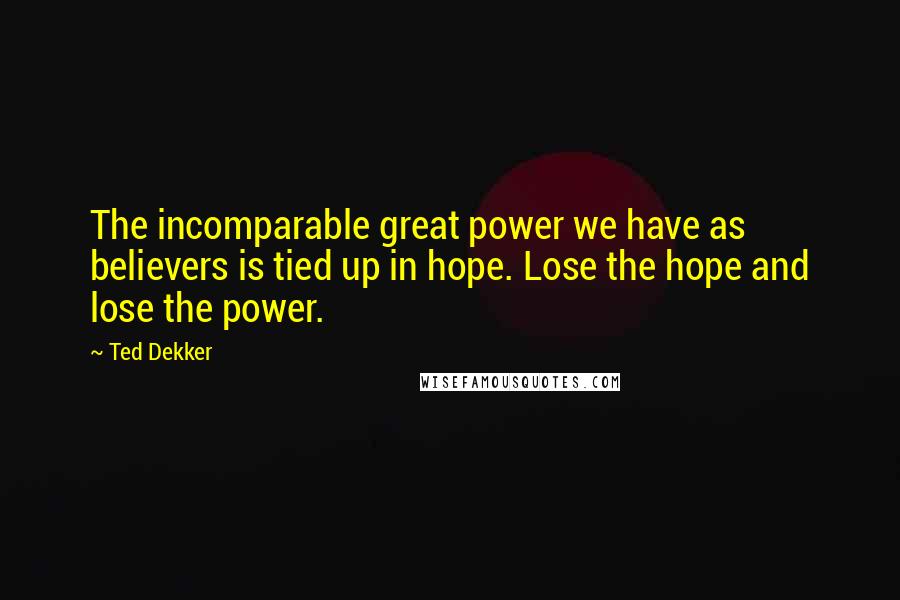 Ted Dekker Quotes: The incomparable great power we have as believers is tied up in hope. Lose the hope and lose the power.