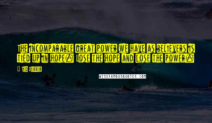 Ted Dekker Quotes: The incomparable great power we have as believers is tied up in hope. Lose the hope and lose the power.