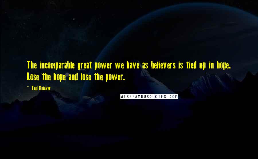 Ted Dekker Quotes: The incomparable great power we have as believers is tied up in hope. Lose the hope and lose the power.