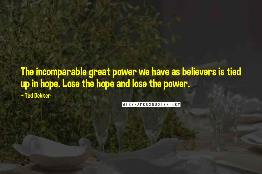 Ted Dekker Quotes: The incomparable great power we have as believers is tied up in hope. Lose the hope and lose the power.