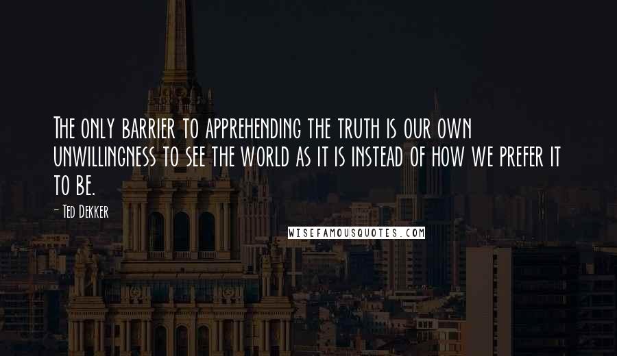 Ted Dekker Quotes: The only barrier to apprehending the truth is our own unwillingness to see the world as it is instead of how we prefer it to be.