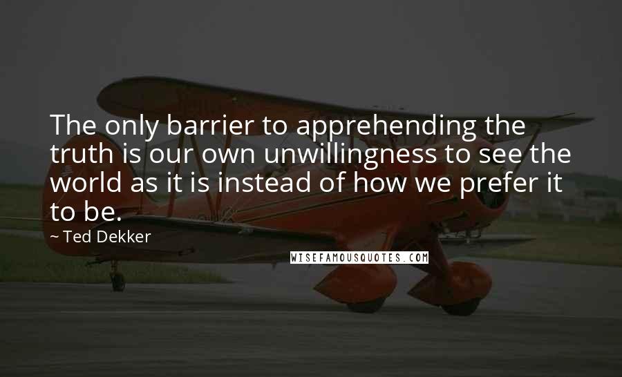 Ted Dekker Quotes: The only barrier to apprehending the truth is our own unwillingness to see the world as it is instead of how we prefer it to be.
