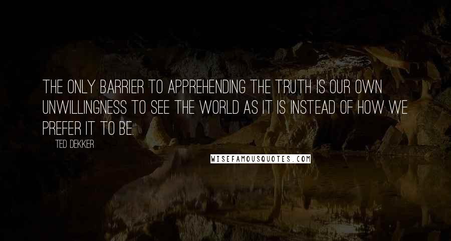 Ted Dekker Quotes: The only barrier to apprehending the truth is our own unwillingness to see the world as it is instead of how we prefer it to be.