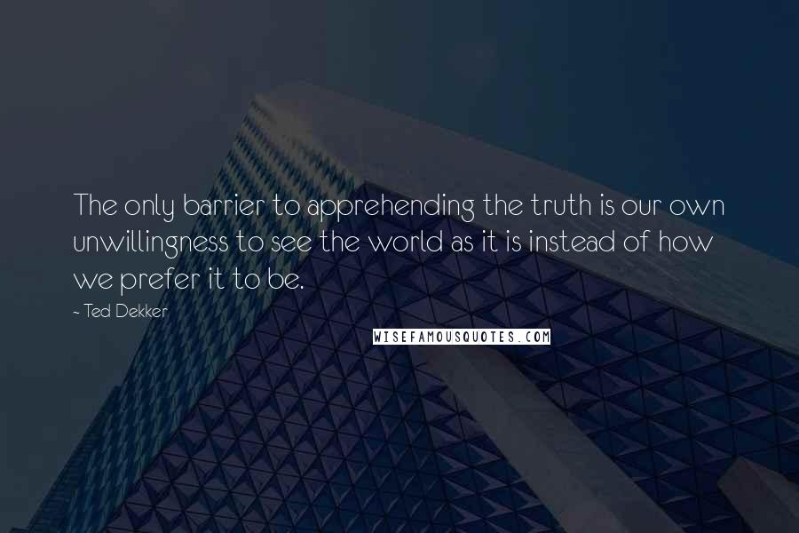 Ted Dekker Quotes: The only barrier to apprehending the truth is our own unwillingness to see the world as it is instead of how we prefer it to be.