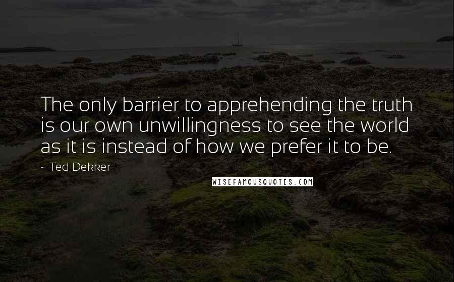 Ted Dekker Quotes: The only barrier to apprehending the truth is our own unwillingness to see the world as it is instead of how we prefer it to be.