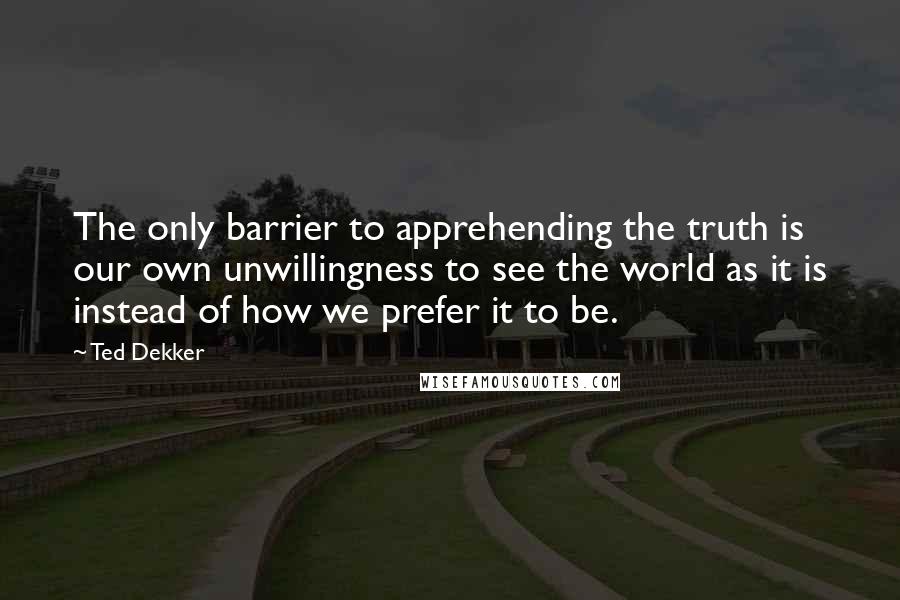 Ted Dekker Quotes: The only barrier to apprehending the truth is our own unwillingness to see the world as it is instead of how we prefer it to be.