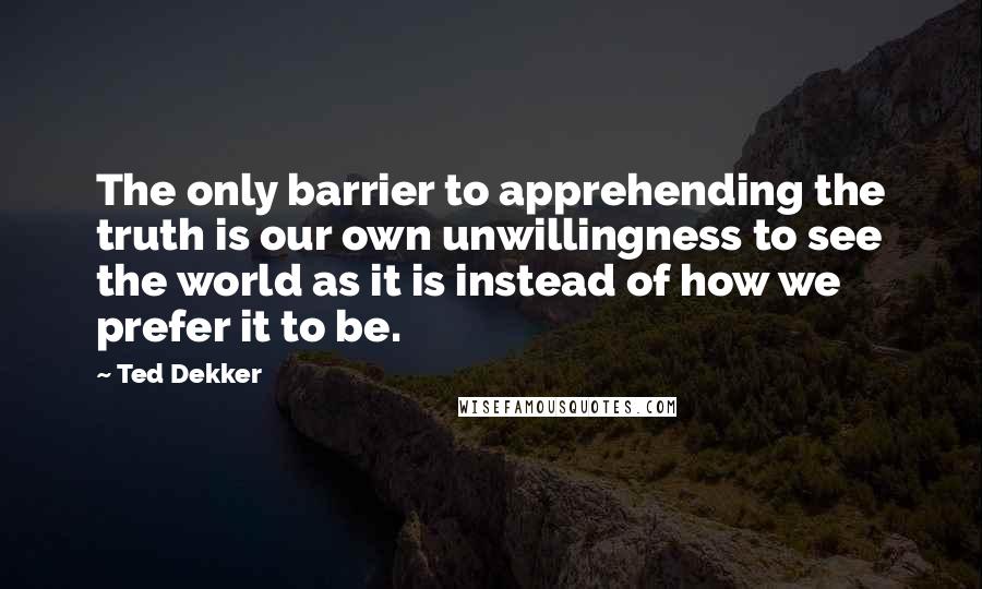 Ted Dekker Quotes: The only barrier to apprehending the truth is our own unwillingness to see the world as it is instead of how we prefer it to be.