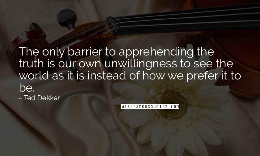 Ted Dekker Quotes: The only barrier to apprehending the truth is our own unwillingness to see the world as it is instead of how we prefer it to be.