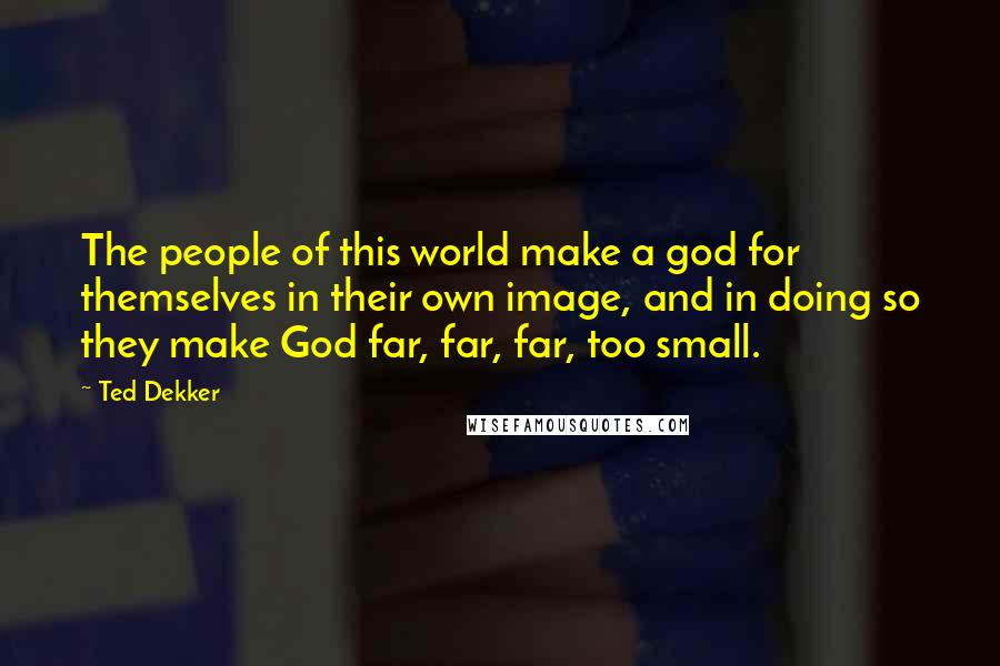 Ted Dekker Quotes: The people of this world make a god for themselves in their own image, and in doing so they make God far, far, far, too small.