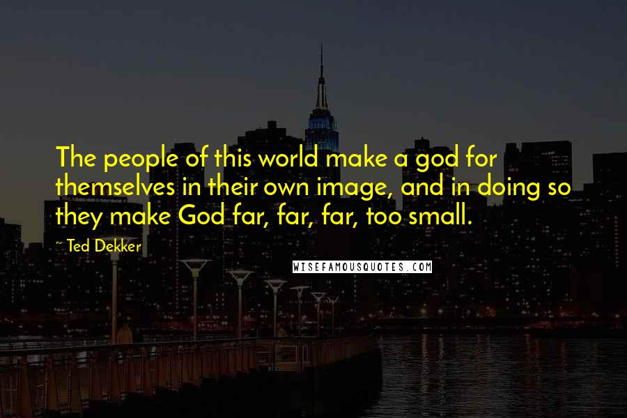 Ted Dekker Quotes: The people of this world make a god for themselves in their own image, and in doing so they make God far, far, far, too small.