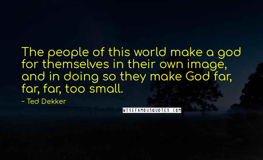 Ted Dekker Quotes: The people of this world make a god for themselves in their own image, and in doing so they make God far, far, far, too small.