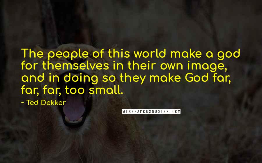 Ted Dekker Quotes: The people of this world make a god for themselves in their own image, and in doing so they make God far, far, far, too small.