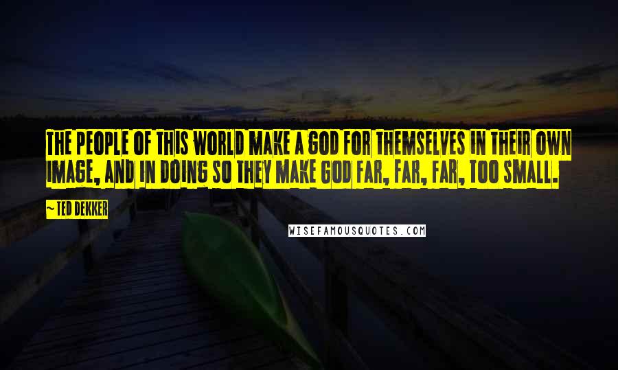 Ted Dekker Quotes: The people of this world make a god for themselves in their own image, and in doing so they make God far, far, far, too small.