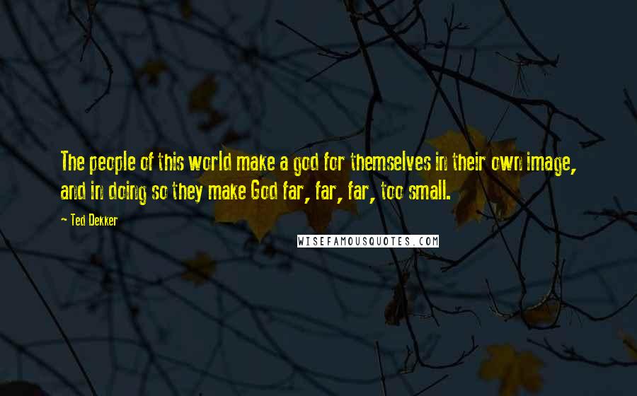 Ted Dekker Quotes: The people of this world make a god for themselves in their own image, and in doing so they make God far, far, far, too small.