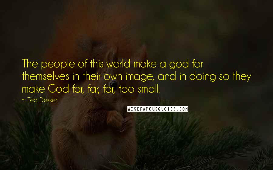 Ted Dekker Quotes: The people of this world make a god for themselves in their own image, and in doing so they make God far, far, far, too small.