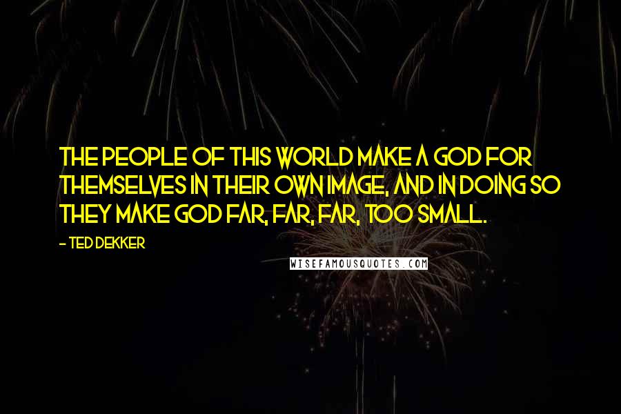 Ted Dekker Quotes: The people of this world make a god for themselves in their own image, and in doing so they make God far, far, far, too small.