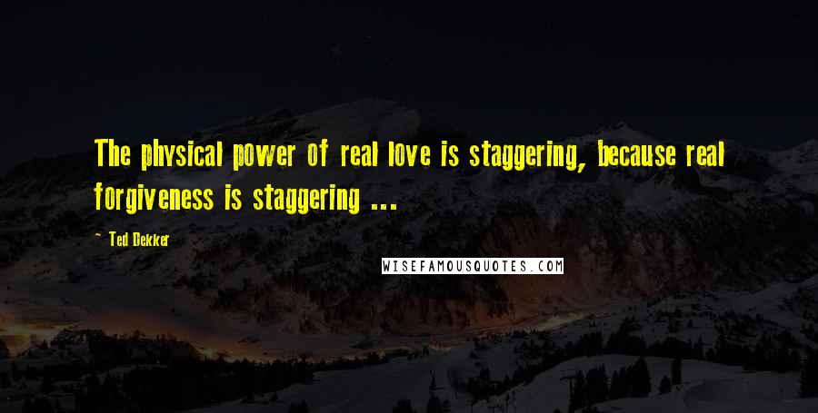 Ted Dekker Quotes: The physical power of real love is staggering, because real forgiveness is staggering ...