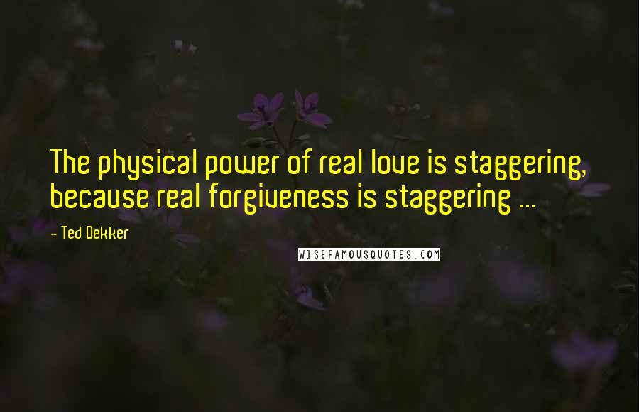 Ted Dekker Quotes: The physical power of real love is staggering, because real forgiveness is staggering ...