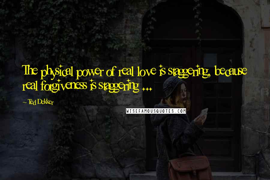 Ted Dekker Quotes: The physical power of real love is staggering, because real forgiveness is staggering ...