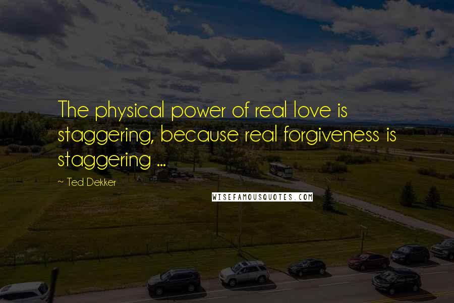 Ted Dekker Quotes: The physical power of real love is staggering, because real forgiveness is staggering ...