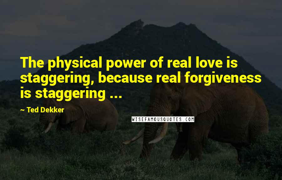 Ted Dekker Quotes: The physical power of real love is staggering, because real forgiveness is staggering ...