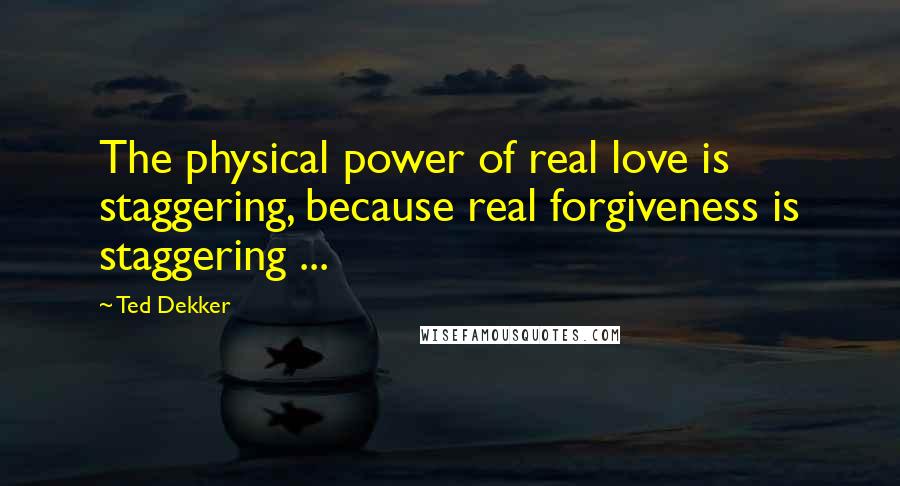 Ted Dekker Quotes: The physical power of real love is staggering, because real forgiveness is staggering ...