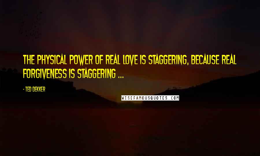 Ted Dekker Quotes: The physical power of real love is staggering, because real forgiveness is staggering ...