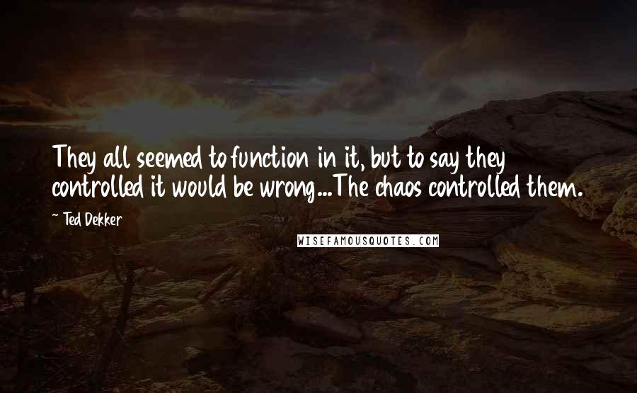 Ted Dekker Quotes: They all seemed to function in it, but to say they controlled it would be wrong...The chaos controlled them.