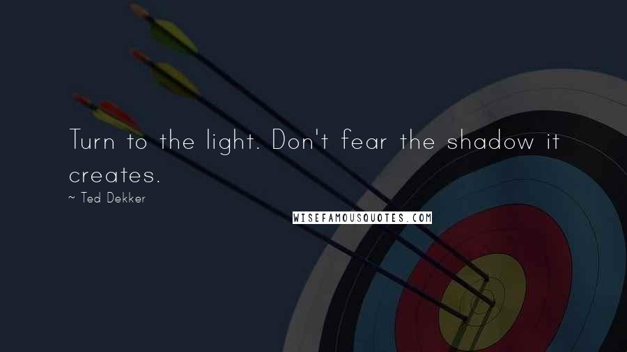Ted Dekker Quotes: Turn to the light. Don't fear the shadow it creates.