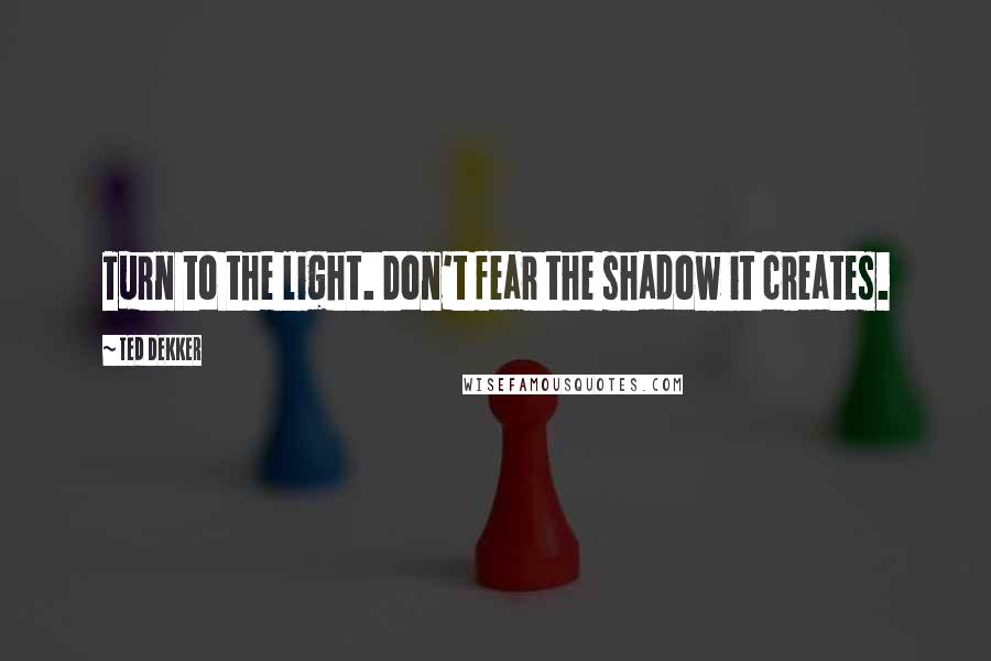 Ted Dekker Quotes: Turn to the light. Don't fear the shadow it creates.