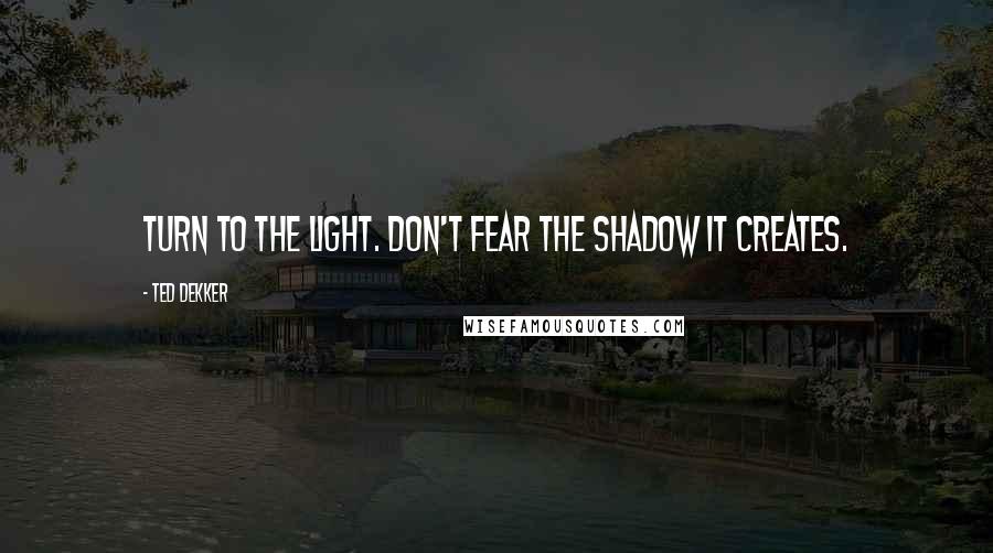 Ted Dekker Quotes: Turn to the light. Don't fear the shadow it creates.