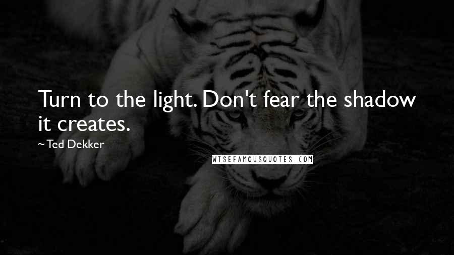 Ted Dekker Quotes: Turn to the light. Don't fear the shadow it creates.