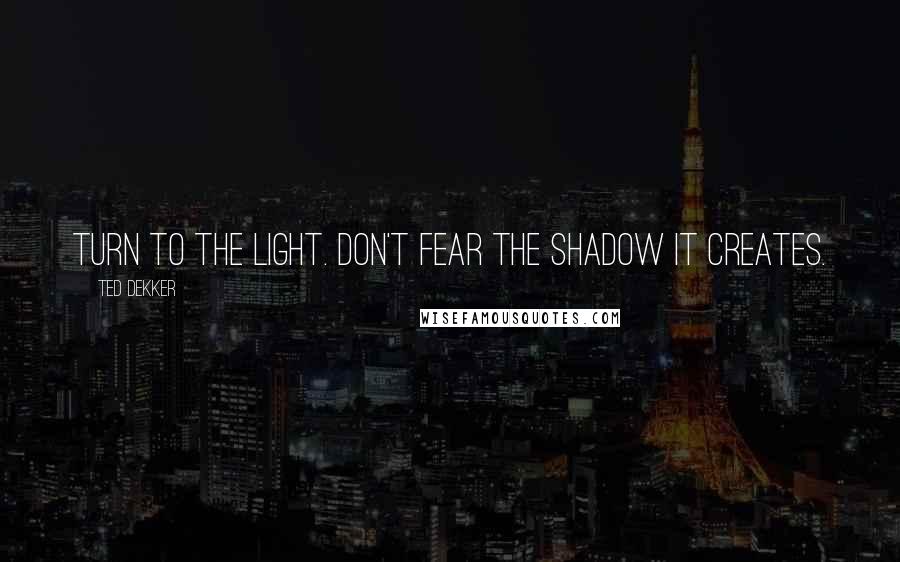 Ted Dekker Quotes: Turn to the light. Don't fear the shadow it creates.