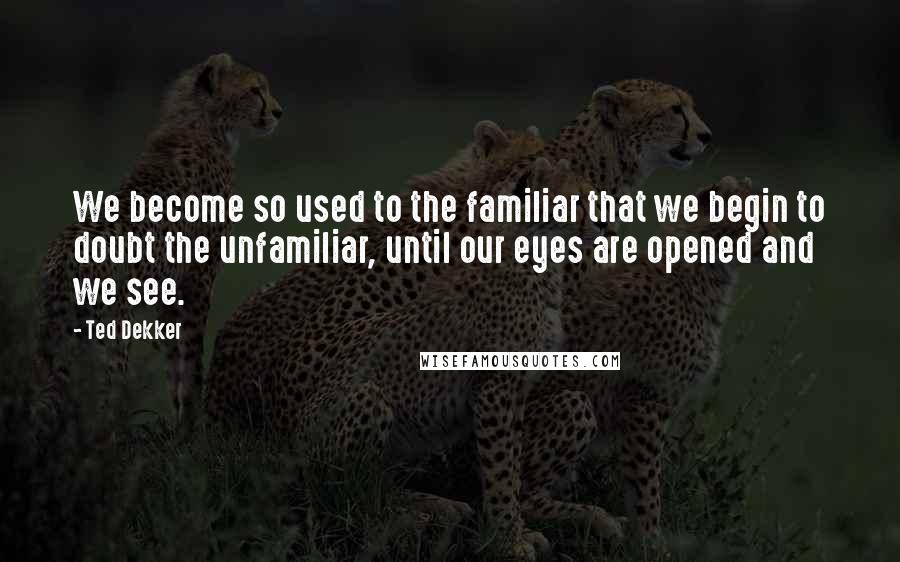 Ted Dekker Quotes: We become so used to the familiar that we begin to doubt the unfamiliar, until our eyes are opened and we see.