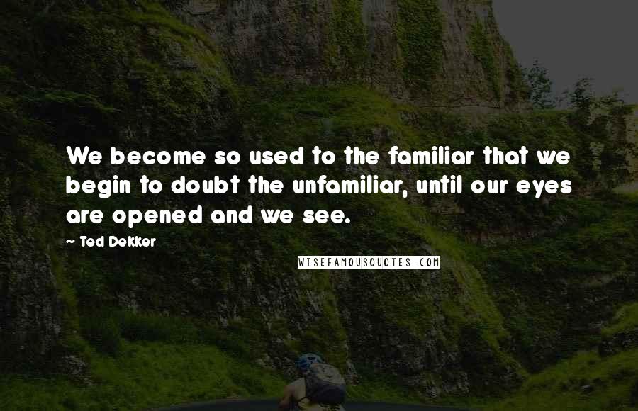 Ted Dekker Quotes: We become so used to the familiar that we begin to doubt the unfamiliar, until our eyes are opened and we see.
