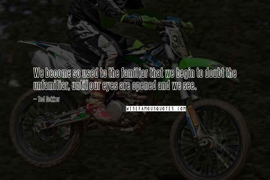 Ted Dekker Quotes: We become so used to the familiar that we begin to doubt the unfamiliar, until our eyes are opened and we see.