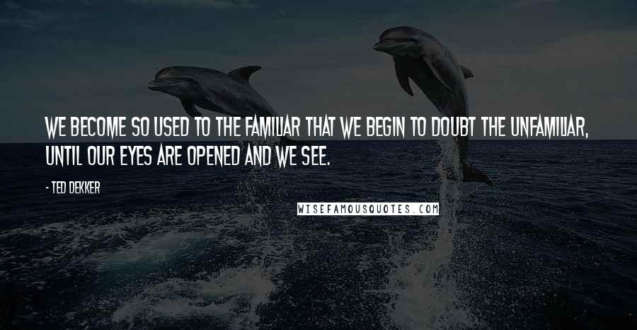 Ted Dekker Quotes: We become so used to the familiar that we begin to doubt the unfamiliar, until our eyes are opened and we see.