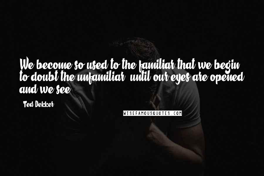 Ted Dekker Quotes: We become so used to the familiar that we begin to doubt the unfamiliar, until our eyes are opened and we see.