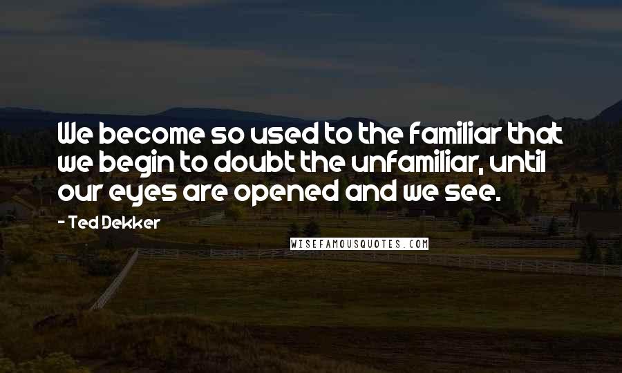 Ted Dekker Quotes: We become so used to the familiar that we begin to doubt the unfamiliar, until our eyes are opened and we see.