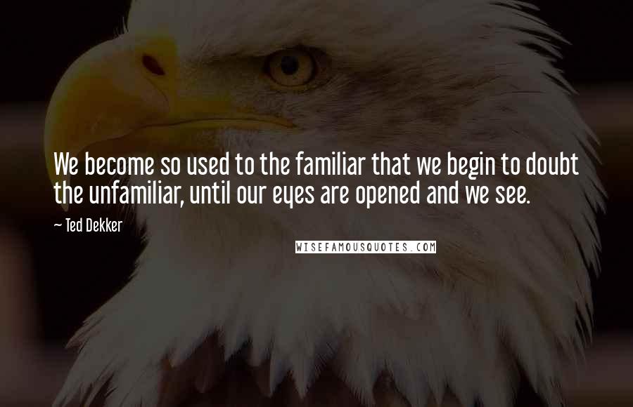 Ted Dekker Quotes: We become so used to the familiar that we begin to doubt the unfamiliar, until our eyes are opened and we see.